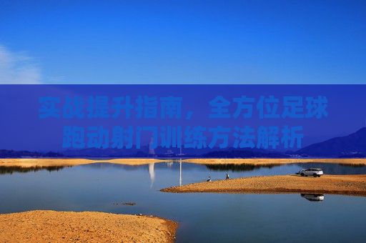 实战提升指南,全方位足球跑动射门训练方法解析
