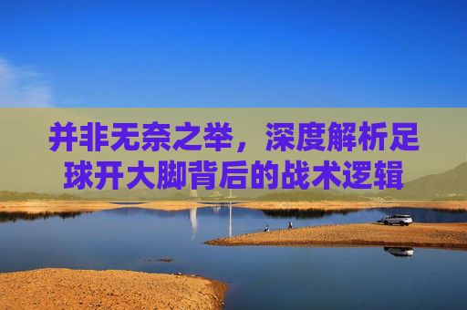 并非无奈之举,深度解析足球开大脚背后的战术逻辑