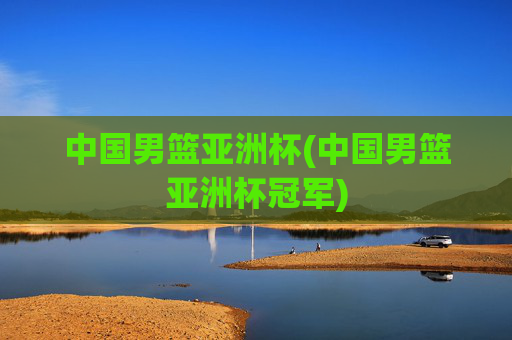 中国男篮亚洲杯(中国男篮亚洲杯冠军)
