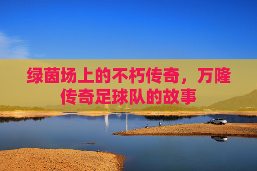 绿茵场上的不朽传奇,万隆传奇足球队的故事
