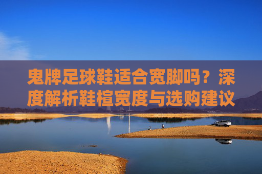鬼牌足球鞋适合宽脚吗?深度解析鞋楦宽度与选购建议