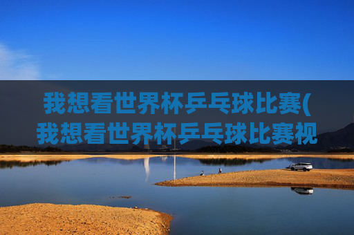 我想看世界杯乒乓球比赛(我想看世界杯乒乓球比赛视频)