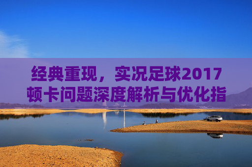 经典重现,实况足球2017顿卡问题深度解析与优化指南