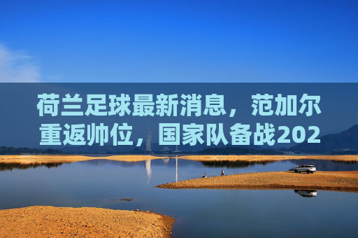 荷兰足球最新消息，范加尔重返帅位，国家队备战2024欧洲杯，阿贾克斯新星闪耀