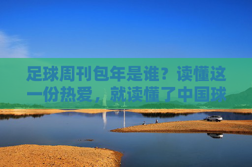 足球周刊包年是谁？读懂这一份热爱，就读懂了中国球迷的集体记忆