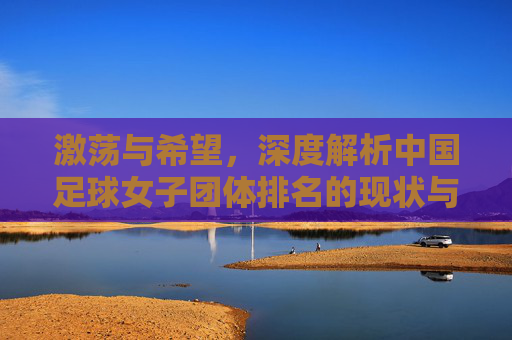 激荡与希望，深度解析中国足球女子团体排名的现状与未来展望