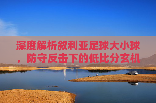 深度解析叙利亚足球大小球，防守反击下的低比分玄机