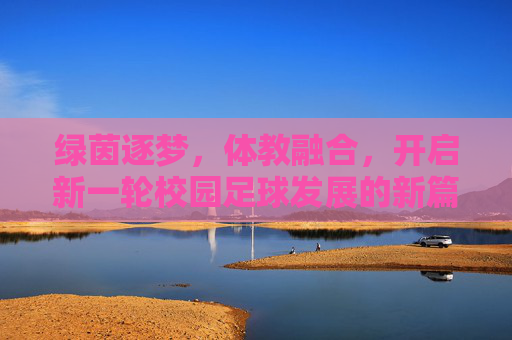 绿茵逐梦,体教融合,开启新一轮校园足球发展的新篇章