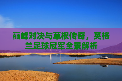 巅峰对决与草根传奇,英格兰足球冠军全景解析