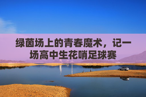 绿茵场上的青春魔术,记一场高中生花哨足球赛