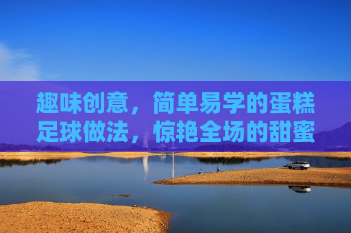 趣味创意,简单易学的蛋糕足球做法,惊艳全场的甜蜜运动盛宴