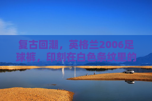 复古回潮,英格兰2006足球裤,印刻在白色条纹里的青春记忆