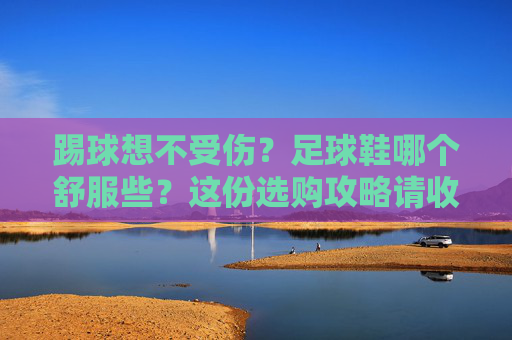 踢球想不受伤?足球鞋哪个舒服些?这份选购攻略请收好