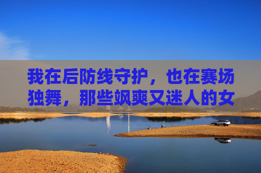 我在后防线守护,也在赛场独舞,那些飒爽又迷人的女中后卫个性签名