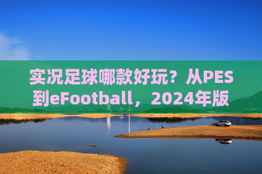 实况足球哪款好玩?从PES到eFootball,2024年版本选择终极指南