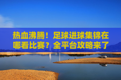 热血沸腾!足球进球集锦在哪看比赛?全平台攻略来了