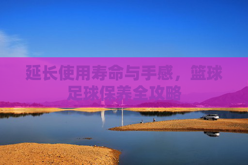 延长使用寿命与手感,篮球足球保养全攻略