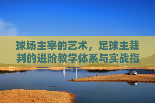球场主宰的艺术,足球主裁判的进阶教学体系与实战指南