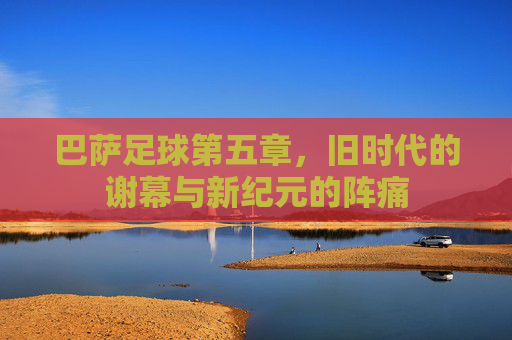 巴萨足球第五章,旧时代的谢幕与新纪元的阵痛