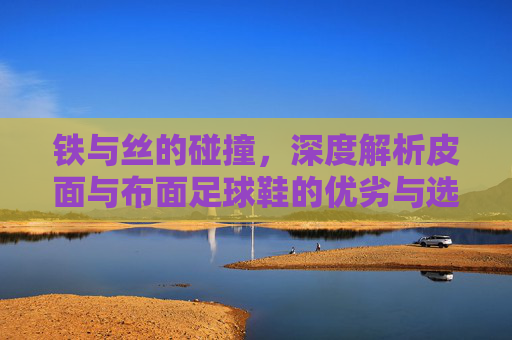 铁与丝的碰撞,深度解析皮面与布面足球鞋的优劣与选择