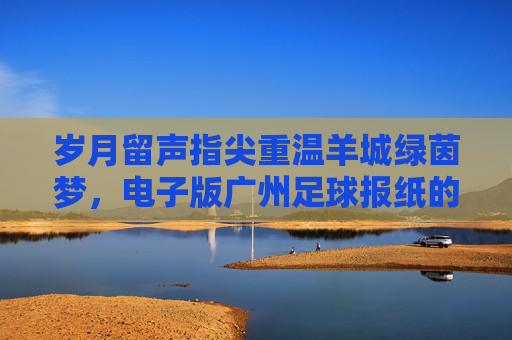 岁月留声指尖重温羊城绿茵梦,电子版广州足球报纸的收藏与情怀