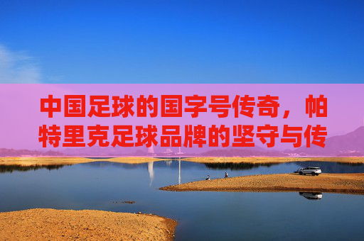 中国足球的国字号传奇,帕特里克足球品牌的坚守与传承