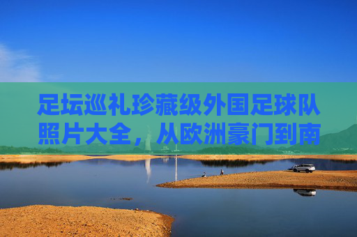 足坛巡礼珍藏级外国足球队照片大全,从欧洲豪门到南美劲旅的视觉盛宴
