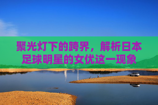 聚光灯下的跨界,解析日本足球明星的女优这一现象