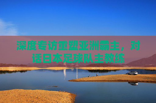 深度专访重塑亚洲霸主,对话日本足球队主教练