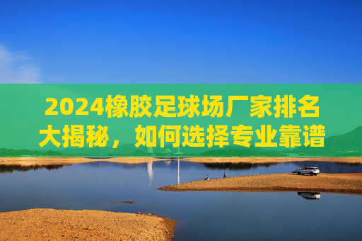 2024橡胶足球场厂家排名大揭秘,如何选择专业靠谱的球场建设商?