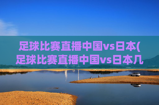 足球比赛直播中国vs日本(足球比赛直播中国vs日本几点开始)