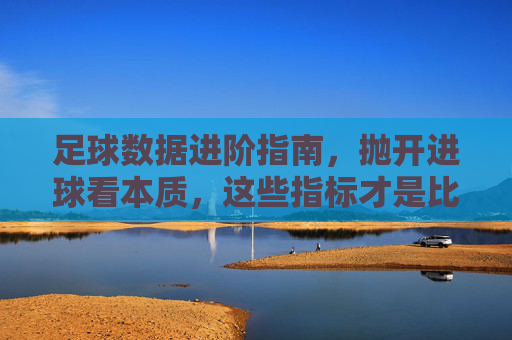 足球数据进阶指南,抛开进球看本质,这些指标才是比赛胜负手