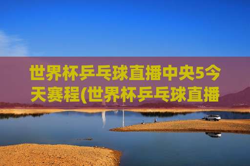 世界杯乒乓球直播中央5今天赛程(世界杯乒乓球直播)