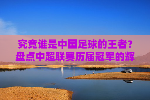 究竟谁是中国足球的王者?盘点中超联赛历届冠军的辉煌岁月