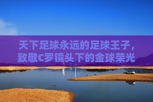 天下足球永远的足球王子,致敬C罗镜头下的金球荣光与传奇岁月