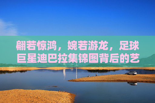翩若惊鸿,婉若游龙,足球巨星迪巴拉集锦图背后的艺术与激情