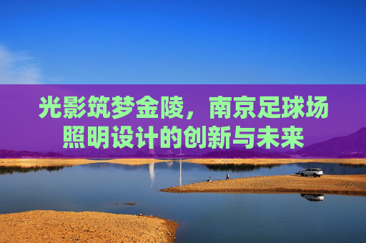 光影筑梦金陵,南京足球场照明设计的创新与未来