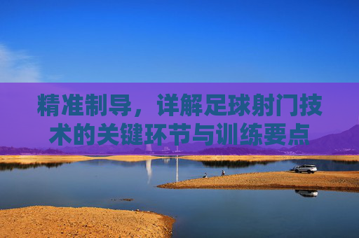精准制导，详解足球射门技术的关键环节与训练要点