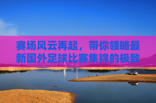赛场风云再起,带你领略最新国外足球比赛集锦的极致魅力
