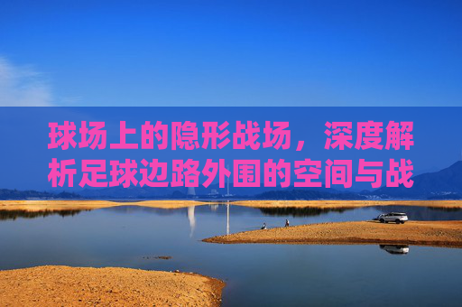 球场上的隐形战场,深度解析足球边路外围的空间与战术