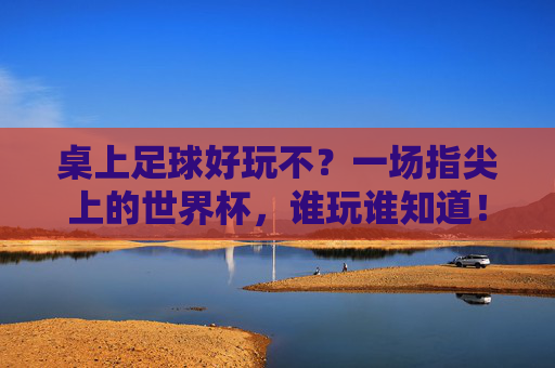 桌上足球好玩不?一场指尖上的世界杯,谁玩谁知道!
