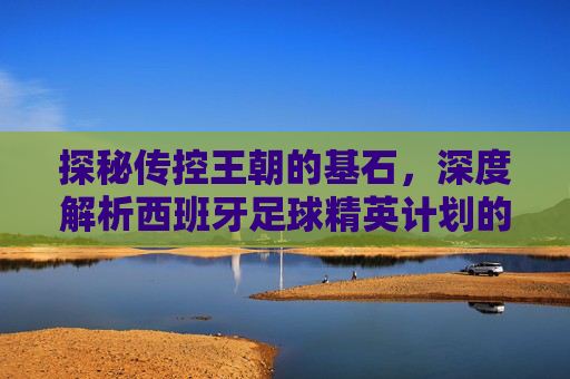 探秘传控王朝的基石,深度解析西班牙足球精英计划的成功之道