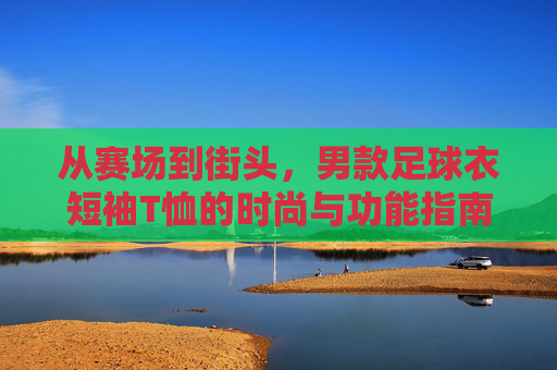 从赛场到街头,男款足球衣短袖T恤的时尚与功能指南