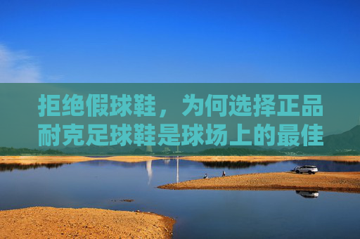 拒绝假球鞋,为何选择正品耐克足球鞋是球场上的最佳投资