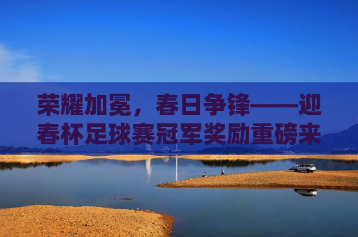 荣耀加冕,春日争锋——迎春杯足球赛冠军奖励重磅来袭