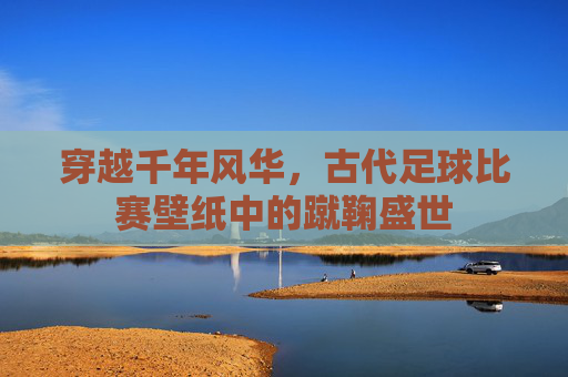 穿越千年风华,古代足球比赛壁纸中的蹴鞠盛世
