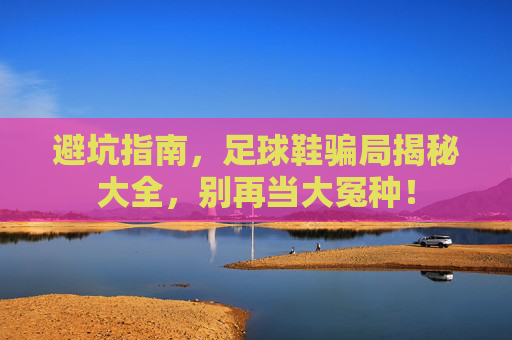 避坑指南,足球鞋骗局揭秘大全,别再当大冤种!
