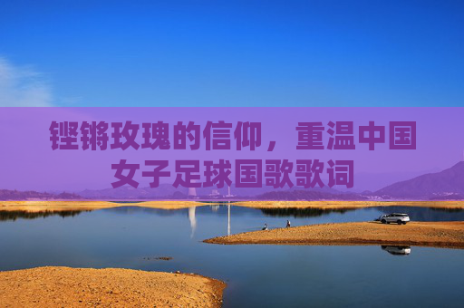 铿锵玫瑰的信仰,重温中国女子足球国歌歌词