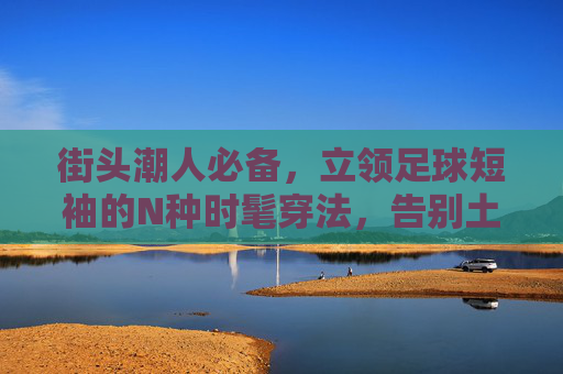 街头潮人必备,立领足球短袖的N种时髦穿法,告别土气,穿出高级感