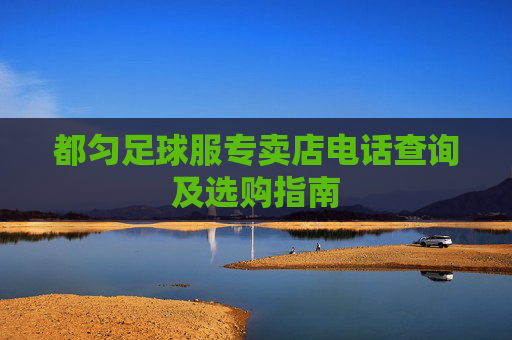 都匀足球服专卖店电话查询及选购指南